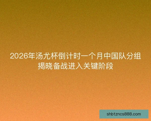 2026年汤尤杯倒计时一个月中国队分组揭晓备战进入关键阶段 2026年汤尤杯倒计时一个月中国队分组揭晓备战进入关键阶段