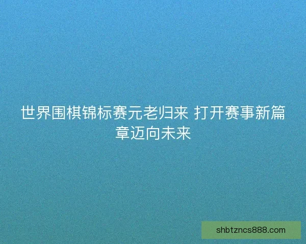 世界围棋锦标赛元老归来 打开赛事新篇章迈向未来