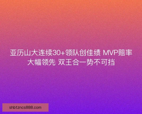 亚历山大连续30+领队创佳绩 MVP赔率大幅领先 双王合一势不可挡