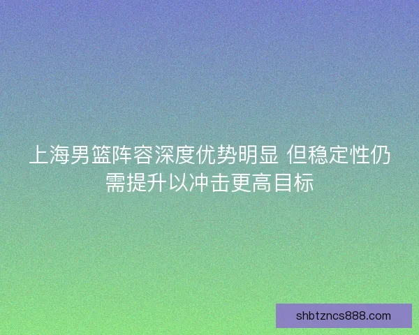 上海男篮阵容深度优势明显 但稳定性仍需提升以冲击更高目标