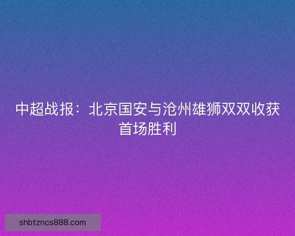 中超战报：北京国安与沧州雄狮双双收获首场胜利