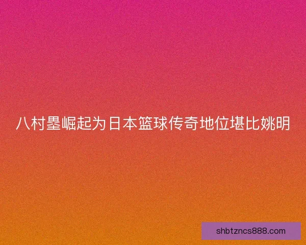 八村塁崛起为日本篮球传奇地位堪比姚明
