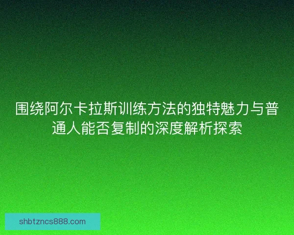 围绕阿尔卡拉斯训练方法的独特魅力与普通人能否复制的深度解析探索 围绕阿尔卡拉斯训练方法的独特魅力与普通人能否复制的深度解析探索