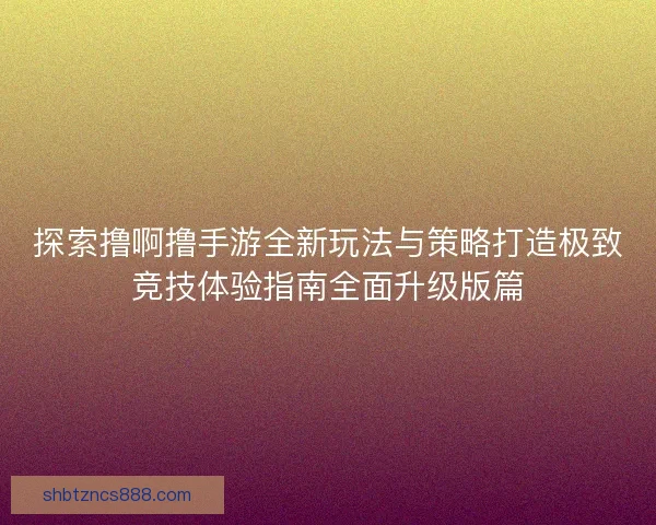 探索撸啊撸手游全新玩法与策略打造极致竞技体验指南全面升级版篇