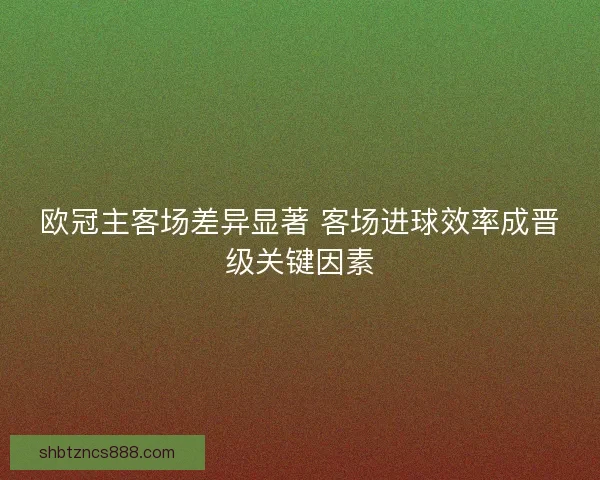 欧冠主客场差异显著 客场进球效率成晋级关键因素 欧冠主客场差异显著 客场进球效率成晋级关键因素