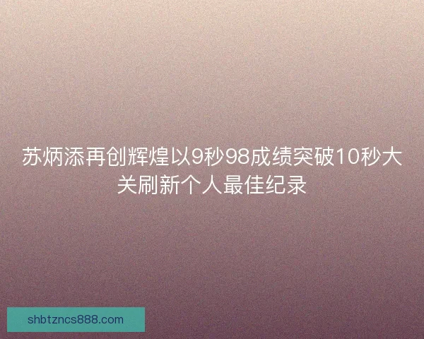 苏炳添再创辉煌以9秒98成绩突破10秒大关刷新个人最佳纪录