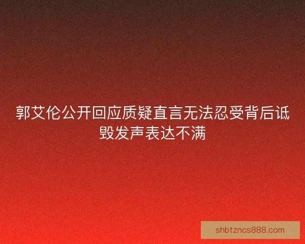 郭艾伦公开回应质疑直言无法忍受背后诋毁发声表达不满