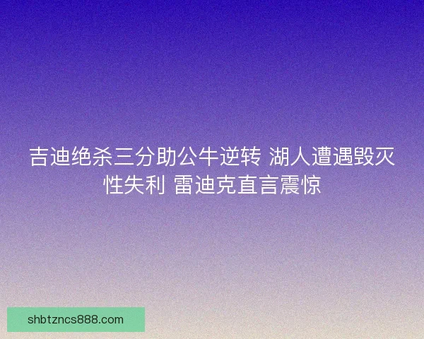 吉迪绝杀三分助公牛逆转 湖人遭遇毁灭性失利 雷迪克直言震惊 吉迪绝杀三分助公牛逆转 湖人遭遇毁灭性失利 雷迪克直言震惊
