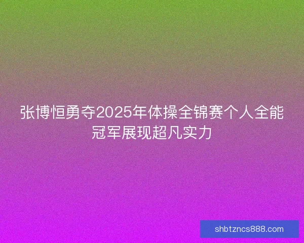 张博恒勇夺2025年体操全锦赛个人全能冠军展现超凡实力
