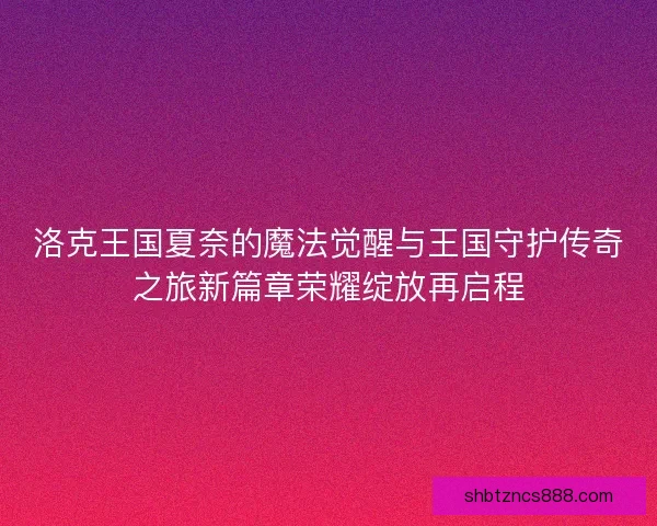 洛克王国夏奈的魔法觉醒与王国守护传奇之旅新篇章荣耀绽放再启程