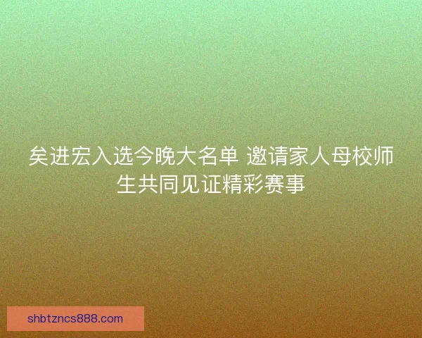 矣进宏入选今晚大名单 邀请家人母校师生共同见证精彩赛事
