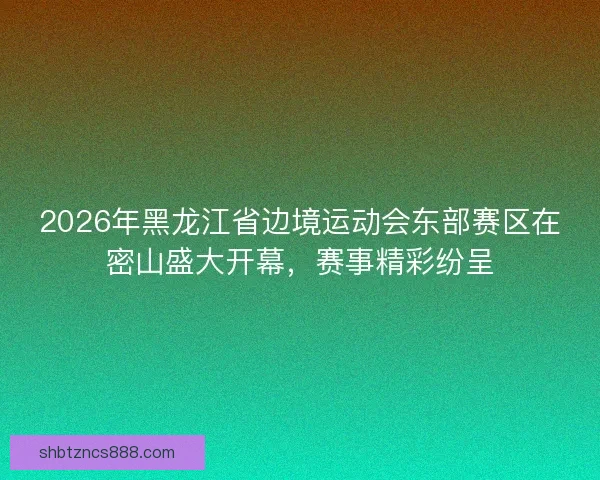 2026年黑龙江省边境运动会东部赛区在密山盛大开幕,赛事精彩纷呈 2026年黑龙江省边境运动会东部赛区在密山盛大开幕,赛事精彩纷呈