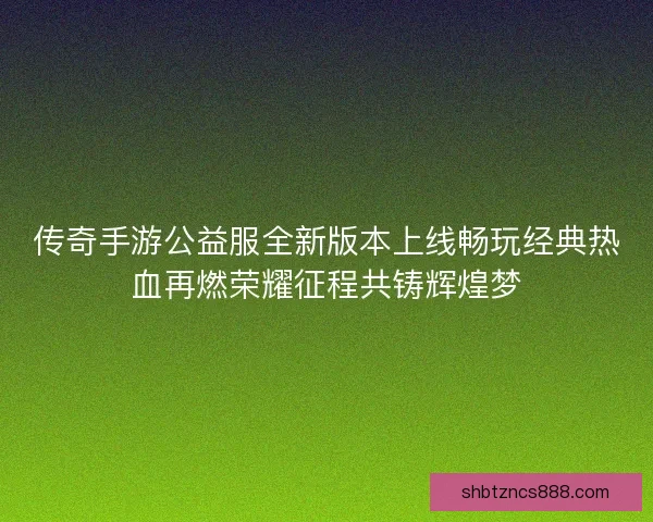 传奇手游公益服全新版本上线畅玩经典热血再燃荣耀征程共铸辉煌梦
