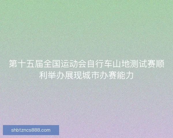 第十五届全国运动会自行车山地测试赛顺利举办展现城市办赛能力