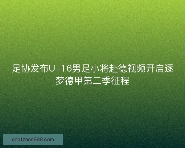 足协发布U-16男足小将赴德视频开启逐梦德甲第二季征程