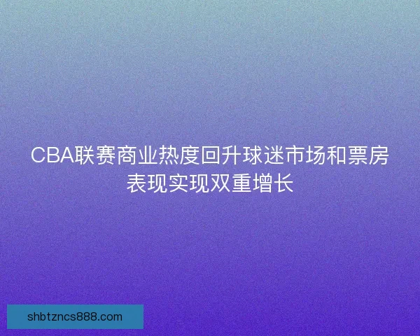CBA联赛商业热度回升球迷市场和票房表现实现双重增长 CBA联赛商业热度回升球迷市场和票房表现实现双重增长