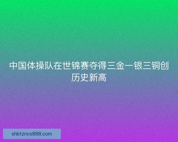 中国体操队在世锦赛夺得三金一银三铜创历史新高