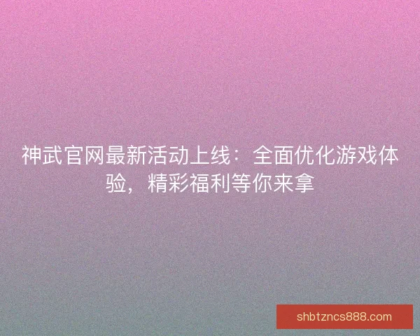 神武官网最新活动上线:全面优化游戏体验,精彩福利等你来拿 神武官网最新活动上线:全面优化游戏体验,精彩福利等你来拿