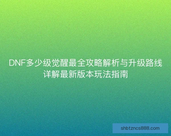 DNF多少级觉醒最全攻略解析与升级路线详解最新版本玩法指南 DNF多少级觉醒最全攻略解析与升级路线详解最新版本玩法指南