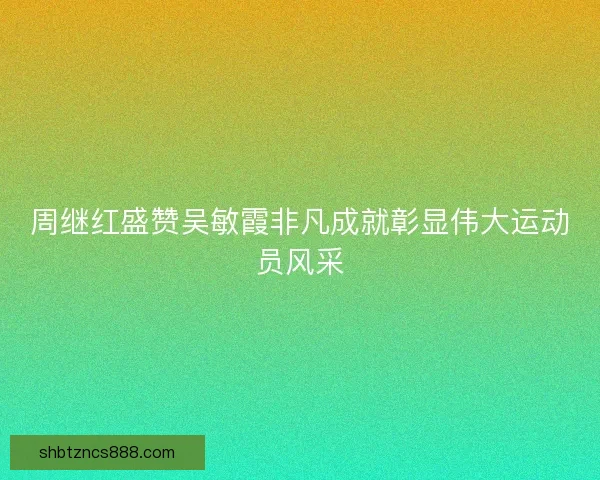 周继红盛赞吴敏霞非凡成就彰显伟大运动员风采 周继红盛赞吴敏霞非凡成就彰显伟大运动员风采