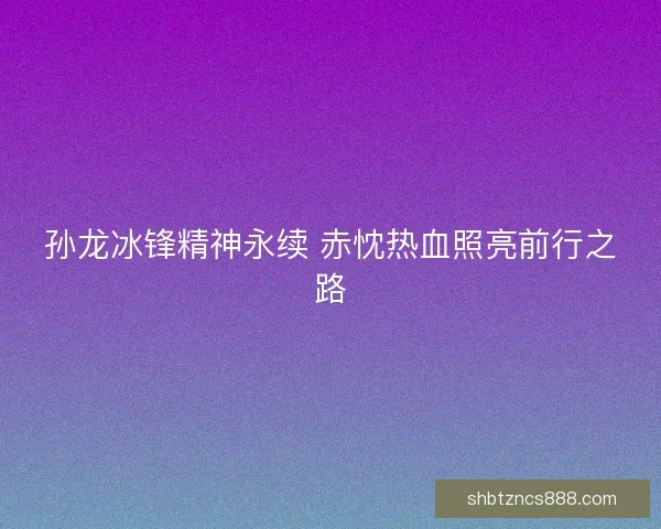 孙龙冰锋精神永续 赤忱热血照亮前行之路 孙龙冰锋精神永续 赤忱热血照亮前行之路