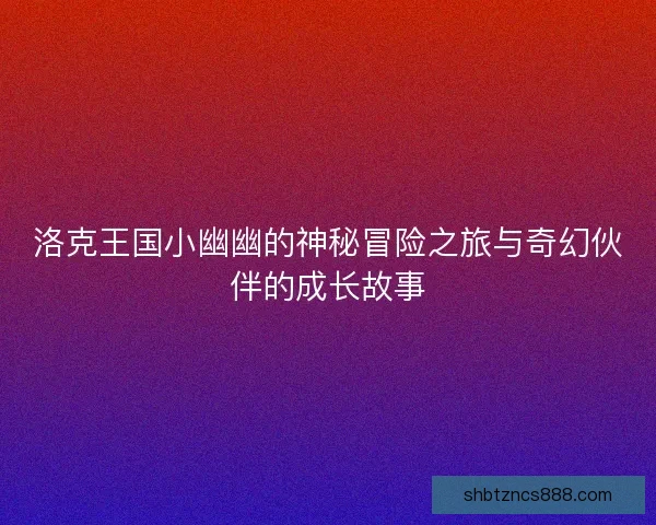 洛克王国小幽幽的神秘冒险之旅与奇幻伙伴的成长故事 洛克王国小幽幽的神秘冒险之旅与奇幻伙伴的成长故事