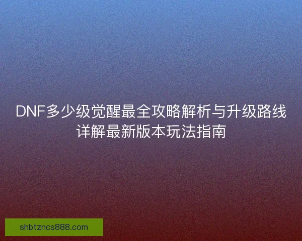 DNF多少级觉醒最全攻略解析与升级路线详解最新版本玩法指南 DNF多少级觉醒最全攻略解析与升级路线详解最新版本玩法指南