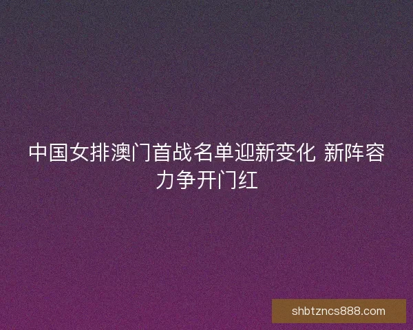中国女排澳门首战名单迎新变化 新阵容力争开门红