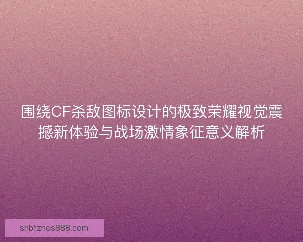 围绕CF杀敌图标设计的极致荣耀视觉震撼新体验与战场激情象征意义解析 围绕CF杀敌图标设计的极致荣耀视觉震撼新体验与战场激情象征意义解析