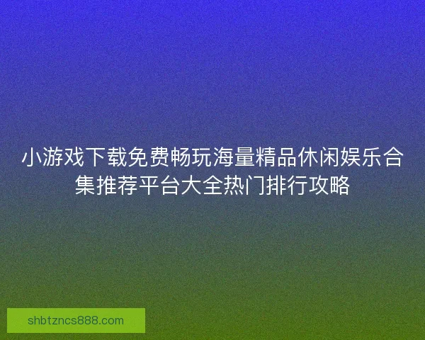 小游戏下载免费畅玩海量精品休闲娱乐合集推荐平台大全热门排行攻略