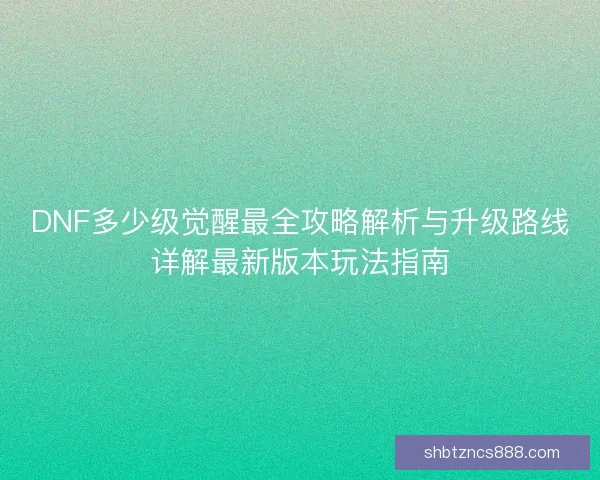 DNF多少级觉醒最全攻略解析与升级路线详解最新版本玩法指南