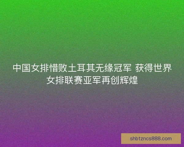 中国女排惜败土耳其无缘冠军 获得世界女排联赛亚军再创辉煌