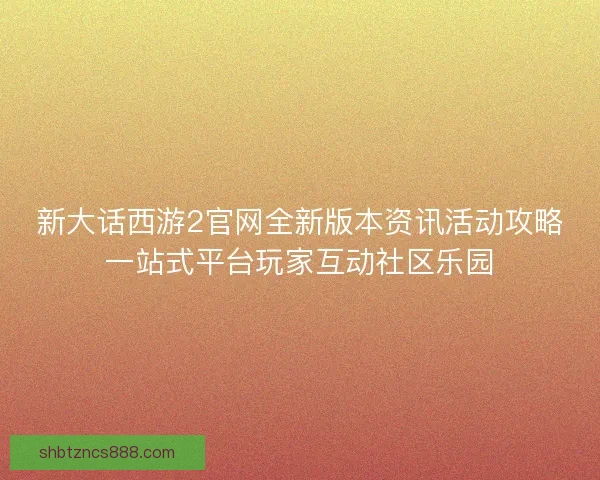 新大话西游2官网全新版本资讯活动攻略一站式平台玩家互动社区乐园