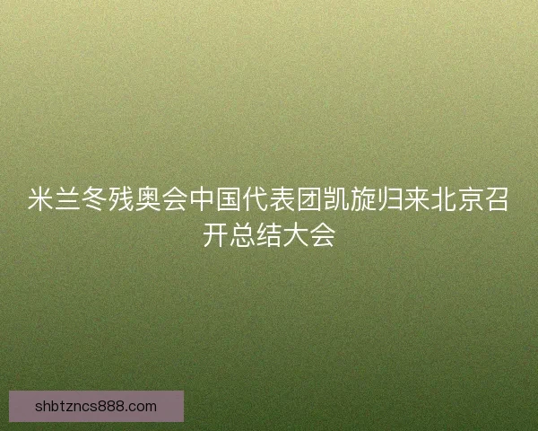 米兰冬残奥会中国代表团凯旋归来北京召开总结大会