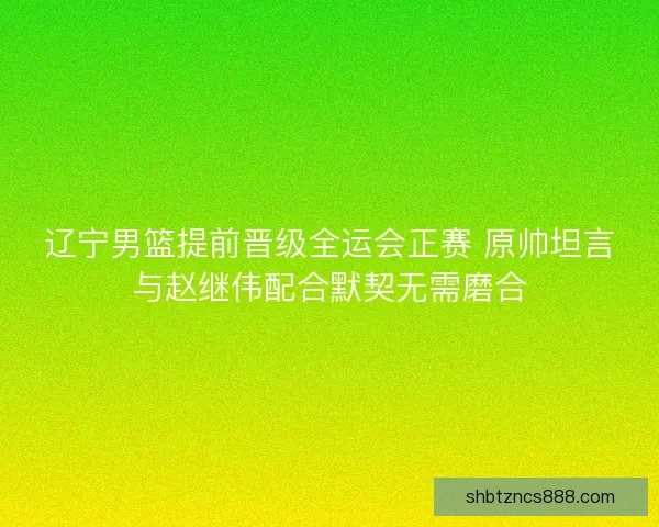 辽宁男篮提前晋级全运会正赛 原帅坦言与赵继伟配合默契无需磨合